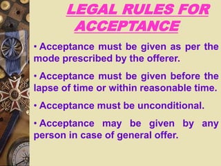 LEGAL RULES FOR
ACCEPTANCE
• Acceptance must be given as per the
mode prescribed by the offerer.
• Acceptance must be given before the
lapse of time or within reasonable time.
• Acceptance must be unconditional.
• Acceptance may be given by any
person in case of general offer.
 