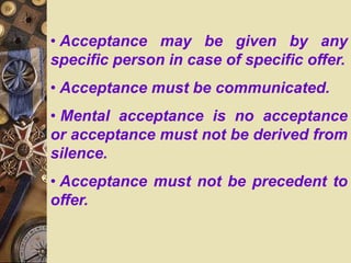 • Acceptance may be given by any
specific person in case of specific offer.
• Acceptance must be communicated.
• Mental acceptance is no acceptance
or acceptance must not be derived from
silence.
• Acceptance must not be precedent to
offer.
 