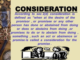 According to sec 2(d) consideration is
defined as “when at the desire of the
promisor , or promisee or any other
person has done or abstained from doing
or does or abstains from doing ,or
promises to do or to abstain from doing ,
something , such an act or absinence or
promise is called a consideration for the
promise .
CONSIDERATION
 