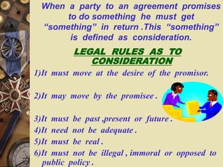 When a party to an agreement promises
to do something he must get
“something” in return .This “something”
is defined as consideration.
LEGAL RULES AS TO
CONSIDERATION
1)It must move at the desire of the promisor.
2)It may move by the promisee .
3)It must be past ,present or future .
4)It need not be adequate .
5)It must be real .
6)It must not be illegal , immoral or opposed to
public policy .
 