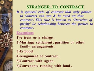 STRANGER TO CONTRACT
It is general rule of contract that only parties
to contract can sue & be sued on that
contract . This rule is known as ‘Doctrine of
privity’ i.e relationship between the parties to
contract .
Exceptions
1)A trust or a charge .
2)Marriage settlement , partition or other
family arrangements .
3)Estoppel
4)Assignment of contract .
5)Contract with agent .
6)Convenants running with land .
 