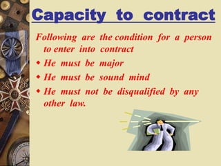 Capacity to contract
Following are the condition for a person
to enter into contract
 He must be major
 He must be sound mind
 He must not be disqualified by any
other law.
 