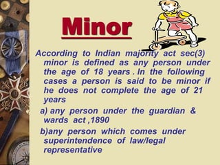 Minor
According to Indian majority act sec(3)
minor is defined as any person under
the age of 18 years . In the following
cases a person is said to be minor if
he does not complete the age of 21
years
a) any person under the guardian &
wards act ,1890
b)any person which comes under
superintendence of law/legal
representative
 