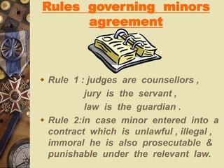 Rules governing minors
agreement
 Rule 1 : judges are counsellors ,
jury is the servant ,
law is the guardian .
 Rule 2:in case minor entered into a
contract which is unlawful , illegal ,
immoral he is also prosecutable &
punishable under the relevant law.
 