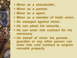  Minor as a shareholder ,
 Minor as a partner,
 Minor as a agent ,
 Minor as a member of trade union ,
 No estoppel against minor ,
 He can plead his minority ,
 He can enter into contract for his
necessary
 On behalf of minor his parents ,
guardian or any other person can
enter into void contract to acquire
movable property.
 