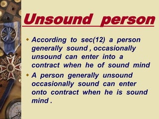 Unsound person
 According to sec(12) a person
generally sound , occasionally
unsound can enter into a
contract when he of sound mind
 A person generally unsound
occasionally sound can enter
onto contract when he is sound
mind .
 