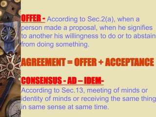 OFFER - According to Sec.2(a), when a
person made a proposal, when he signifies
to another his willingness to do or to abstain
from doing something.
AGREEMENT = OFFER + ACCEPTANCE
CONSENSUS - AD – IDEM-
According to Sec.13, meeting of minds or
identity of minds or receiving the same thing
in same sense at same time.
 
