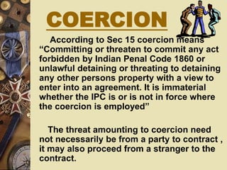 According to Sec 15 coercion means
“Committing or threaten to commit any act
forbidden by Indian Penal Code 1860 or
unlawful detaining or threating to detaining
any other persons property with a view to
enter into an agreement. It is immaterial
whether the IPC is or is not in force where
the coercion is employed”
The threat amounting to coercion need
not necessarily be from a party to contract ,
it may also proceed from a stranger to the
contract.
COERCION
 