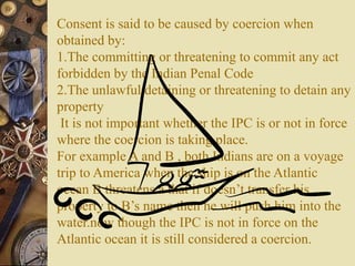 Consent is said to be caused by coercion when
obtained by:
1.The committing or threatening to commit any act
forbidden by the Indian Penal Code
2.The unlawful detaining or threatening to detain any
property
It is not important whether the IPC is or not in force
where the coercion is taking place.
For example A and B , both Indians are on a voyage
trip to America when the ship is on the Atlantic
ocean B threatens a that if doesn’t transfer his
property to B’s name then he will push him into the
water.now though the IPC is not in force on the
Atlantic ocean it is still considered a coercion.
 