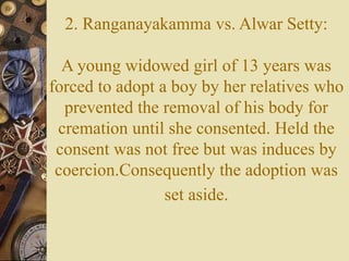 2. Ranganayakamma vs. Alwar Setty:
A young widowed girl of 13 years was
forced to adopt a boy by her relatives who
prevented the removal of his body for
cremation until she consented. Held the
consent was not free but was induces by
coercion.Consequently the adoption was
set aside.
 
