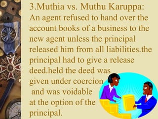 3.Muthia vs. Muthu Karuppa:
An agent refused to hand over the
account books of a business to the
new agent unless the principal
released him from all liabilities.the
principal had to give a release
deed.held the deed was
given under coercion
and was voidable
at the option of the
principal.
 