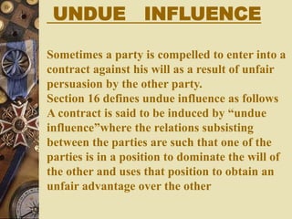 UNDUE INFLUENCE
Sometimes a party is compelled to enter into a
contract against his will as a result of unfair
persuasion by the other party.
Section 16 defines undue influence as follows
A contract is said to be induced by “undue
influence”where the relations subsisting
between the parties are such that one of the
parties is in a position to dominate the will of
the other and uses that position to obtain an
unfair advantage over the other
 