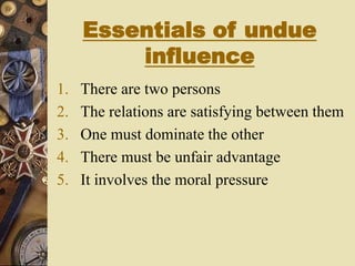 Essentials of undue
influence
1. There are two persons
2. The relations are satisfying between them
3. One must dominate the other
4. There must be unfair advantage
5. It involves the moral pressure
 