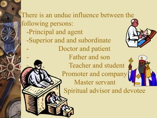 There is an undue influence between the
following persons:
-Principal and agent
-Superior and and subordinate
- Doctor and patient
- Father and son
- Teacher and student
- Promoter and company
- Master servant
- Spiritual advisor and devotee
 