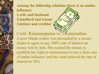 Among the following relations there is no undue
influence
1.wife and husband
2.landlord and tenant
3.debtor and creditor
CASE: Raniannapurna vs. Swaminathan
A poor Hindu widow was persuaded by a money
lender to agree to pay 100% rate of interest on
money lent by him. She needed the money to
establish her right to maintenance.it was a clear case
of undue influence and the court reduced the rate of
interest to 24%
 