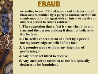FRAUD
According to Sec 17 fraud means and includes any of
those acts committed by a party to contract or with his
connivance or by his agent with an intent to deceive or
induce a person to enter a contract:
1. The suggestion that a fact is true when it is not
true and the person making it does not believe in
itto be true
2. The active concealment of a fact by a person
having knowledge or belief of the fact
3. A promise made without any intention of
performing it
4. Any other act fitted to deceive
5. Any such act or omission as the law specially
declares to be fraudulent
 