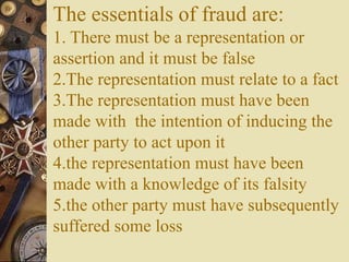 The essentials of fraud are:
1. There must be a representation or
assertion and it must be false
2.The representation must relate to a fact
3.The representation must have been
made with the intention of inducing the
other party to act upon it
4.the representation must have been
made with a knowledge of its falsity
5.the other party must have subsequently
suffered some loss
 
