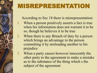 According to Sec 18 there is misrepresentation:
1. When a person positively asserts a fact is true
when his information does not warrant it to be
so, though he believes it to be true
2. When there is any Breach of duty by a person
which brings an advantage to the person
committing it by misleading another to his
prejudice
3. When a party causes however innocently the
other party to the agreement to make a mistake
as to the substance of the thing which s the
subject of the agreement
MISREPRESENTATION
 