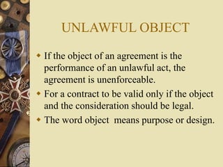  If the object of an agreement is the
performance of an unlawful act, the
agreement is unenforceable.
 For a contract to be valid only if the object
and the consideration should be legal.
 The word object means purpose or design.
UNLAWFUL OBJECT
 
