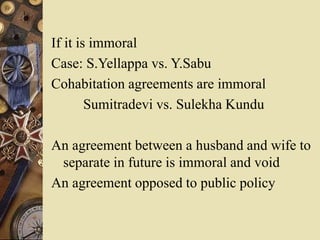 If it is immoral
Case: S.Yellappa vs. Y.Sabu
Cohabitation agreements are immoral
Sumitradevi vs. Sulekha Kundu
An agreement between a husband and wife to
separate in future is immoral and void
An agreement opposed to public policy
 