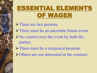 ESSENTIAL ELEMENTS
OF WAGER
There are two persons.
There must be an uncertain future event.
No control over the event by both the
parties.
There must be a reciprocal promise.
Others are not interested in the contract.
 