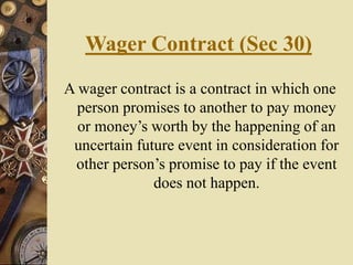 Wager Contract (Sec 30)
A wager contract is a contract in which one
person promises to another to pay money
or money’s worth by the happening of an
uncertain future event in consideration for
other person’s promise to pay if the event
does not happen.
 