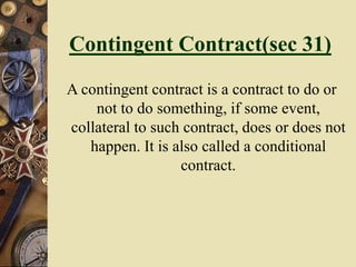Contingent Contract(sec 31)
A contingent contract is a contract to do or
not to do something, if some event,
collateral to such contract, does or does not
happen. It is also called a conditional
contract.
 