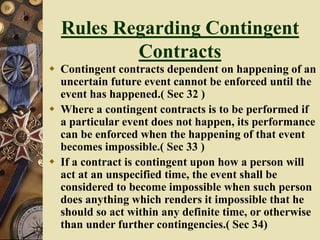 Rules Regarding Contingent
Contracts
 Contingent contracts dependent on happening of an
uncertain future event cannot be enforced until the
event has happened.( Sec 32 )
 Where a contingent contracts is to be performed if
a particular event does not happen, its performance
can be enforced when the happening of that event
becomes impossible.( Sec 33 )
 If a contract is contingent upon how a person will
act at an unspecified time, the event shall be
considered to become impossible when such person
does anything which renders it impossible that he
should so act within any definite time, or otherwise
than under further contingencies.( Sec 34)
 