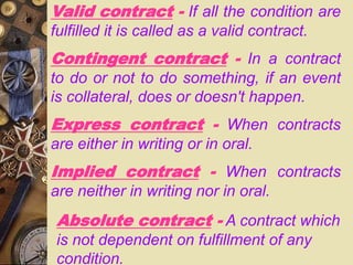 Valid contract - If all the condition are
fulfilled it is called as a valid contract.
Contingent contract - In a contract
to do or not to do something, if an event
is collateral, does or doesn't happen.
Express contract - When contracts
are either in writing or in oral.
Implied contract - When contracts
are neither in writing nor in oral.
Absolute contract - A contract which
is not dependent on fulfillment of any
condition.
 