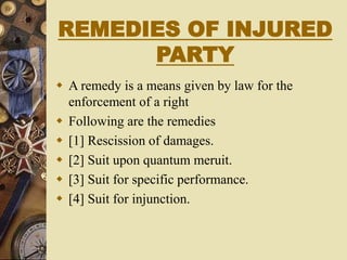 REMEDIES OF INJURED
PARTY
 A remedy is a means given by law for the
enforcement of a right
 Following are the remedies
 [1] Rescission of damages.
 [2] Suit upon quantum meruit.
 [3] Suit for specific performance.
 [4] Suit for injunction.
 