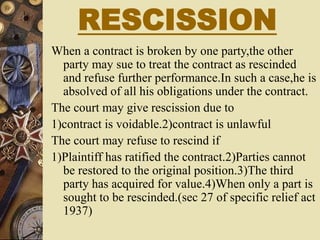 RESCISSION
When a contract is broken by one party,the other
party may sue to treat the contract as rescinded
and refuse further performance.In such a case,he is
absolved of all his obligations under the contract.
The court may give rescission due to
1)contract is voidable.2)contract is unlawful
The court may refuse to rescind if
1)Plaintiff has ratified the contract.2)Parties cannot
be restored to the original position.3)The third
party has acquired for value.4)When only a part is
sought to be rescinded.(sec 27 of specific relief act
1937)
 