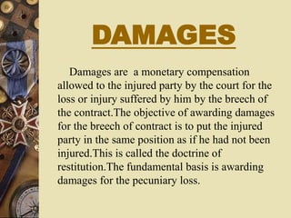 DAMAGES
Damages are a monetary compensation
allowed to the injured party by the court for the
loss or injury suffered by him by the breech of
the contract.The objective of awarding damages
for the breech of contract is to put the injured
party in the same position as if he had not been
injured.This is called the doctrine of
restitution.The fundamental basis is awarding
damages for the pecuniary loss.
 