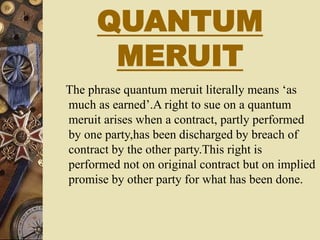 QUANTUM
MERUIT
The phrase quantum meruit literally means ‘as
much as earned’.A right to sue on a quantum
meruit arises when a contract, partly performed
by one party,has been discharged by breach of
contract by the other party.This right is
performed not on original contract but on implied
promise by other party for what has been done.
 