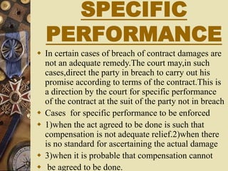 SPECIFIC
PERFORMANCE
 In certain cases of breach of contract damages are
not an adequate remedy.The court may,in such
cases,direct the party in breach to carry out his
promise according to terms of the contract.This is
a direction by the court for specific performance
of the contract at the suit of the party not in breach
 Cases for specific performance to be enforced
 1)when the act agreed to be done is such that
compensation is not adequate relief.2)when there
is no standard for ascertaining the actual damage
 3)when it is probable that compensation cannot
 be agreed to be done.
 