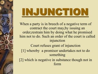 INJUNCTION
When a party is in breech of a negative term of
contract the court may,by issuing an
order,restrain him by doing what he promised
him not to do. Such an order of the court is called
injunction
Court refuses grant of injunction
[1] whereby a promisor undertakes not to do
something
[2] which is negative in substance though not in
form
 