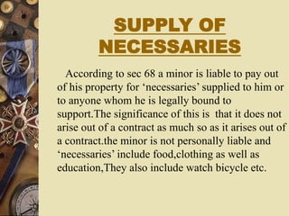 SUPPLY OF
NECESSARIES
According to sec 68 a minor is liable to pay out
of his property for ‘necessaries’ supplied to him or
to anyone whom he is legally bound to
support.The significance of this is that it does not
arise out of a contract as much so as it arises out of
a contract.the minor is not personally liable and
‘necessaries’ include food,clothing as well as
education,They also include watch bicycle etc.
 