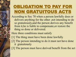 OBLIGATION TO PAY FOR
NON GRATUITOUS ACTS
According to Sec 70 when a person lawfully does or
delivers anything for the other ,not intending to do
so gratuitously,and the person derives any benefit
from it,he is liable to compensate,or restore the
thing so done or delivered.
Here three conditions must satisfy
[1] The thing must have been done lawfully
[2] The person intending to do it must not have done
it gratuitously
[3] The person must have derived benefit from the act
 