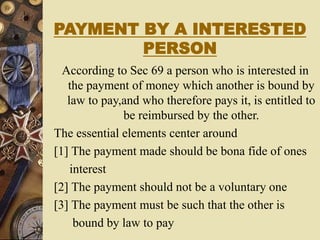 PAYMENT BY A INTERESTED
PERSON
According to Sec 69 a person who is interested in
the payment of money which another is bound by
law to pay,and who therefore pays it, is entitled to
be reimbursed by the other.
The essential elements center around
[1] The payment made should be bona fide of ones
interest
[2] The payment should not be a voluntary one
[3] The payment must be such that the other is
bound by law to pay
 