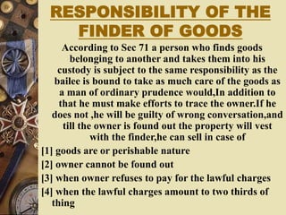 RESPONSIBILITY OF THE
FINDER OF GOODS
According to Sec 71 a person who finds goods
belonging to another and takes them into his
custody is subject to the same responsibility as the
bailee is bound to take as much care of the goods as
a man of ordinary prudence would,In addition to
that he must make efforts to trace the owner.If he
does not ,he will be guilty of wrong conversation,and
till the owner is found out the property will vest
with the finder,he can sell in case of
[1] goods are or perishable nature
[2] owner cannot be found out
[3] when owner refuses to pay for the lawful charges
[4] when the lawful charges amount to two thirds of
thing
 