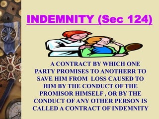 INDEMNITY (Sec 124)
A CONTRACT BY WHICH ONE
PARTY PROMISES TO ANOTHERR TO
SAVE HIM FROM LOSS CAUSED TO
HIM BY THE CONDUCT OF THE
PROMISOR HIMSELF , OR BY THE
CONDUCT OF ANY OTHER PERSON IS
CALLED A CONTRACT OF INDEMNITY
 