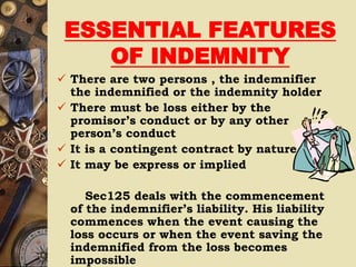 ESSENTIAL FEATURES
OF INDEMNITY
 There are two persons , the indemnifier
the indemnified or the indemnity holder
 There must be loss either by the
promisor’s conduct or by any other
person’s conduct
 It is a contingent contract by nature
 It may be express or implied
Sec125 deals with the commencement
of the indemnifier’s liability. His liability
commences when the event causing the
loss occurs or when the event saving the
indemnified from the loss becomes
impossible
 