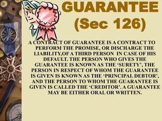 GUARANTEE
(Sec 126)
A CONTRACT OF GUARANTEE IS A CONTRACT TO
PERFORM THE PROMISE, OR DISCHARGE THE
LIABILITY,OF A THIRD PERSON IN CASE OF HIS
DEFAULT. THE PERSON WHO GIVES THE
GUARANTEE IS KNOWN AS THE ‘SURETY’, THE
PERSON IN RESPECT OF WHOM THE GUARANTEE
IS GIVEN IS KNOWN AS THE ‘PRINCIPAL DEBTOR’,
AND THE PERSON TO WHOM THE GUARANTEE IS
GIVEN IS CALLED THE ‘CREDITOR’. A GUARANTEE
MAY BE EITHER ORAL OR WRITTEN.
 