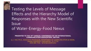 Testing the Levels of Message
Effects and the Hierarchy Model of
Responses with the New Scientific
Issue
of Water-Energy-Food Nexus
PRESENTED TO THE 79TH ANNUAL CONFERENCE OF THE INTERNATIONAL
COMMUNICATION ASSOCIATION, VIRTUAL
Q. J. YAO, PH.D., ASSOCIATE PROFESSOR, DEPARTMENT OF COMMUNICATION & MEDIA,
LAMAR UNIVERSITY, BEAUMONT, TX 77710.
(409) 880-7656 QYAO@LAMAR.EDU
 