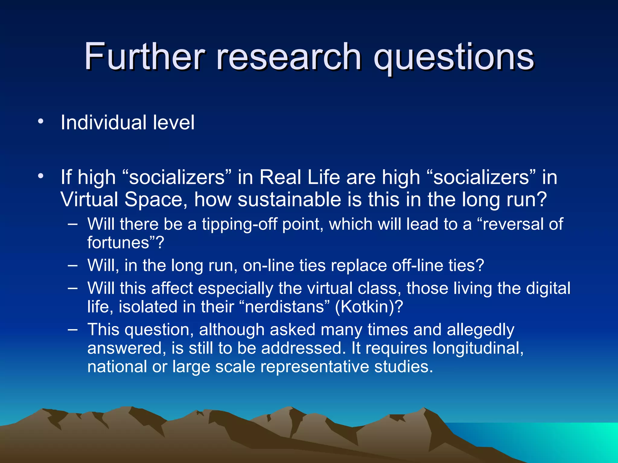 Further research questions Individual level If high “socializers” in Real Life are high “socializers” in Virtual Space, how sustainable is this in the long run? Will there be a tipping-off point, which will lead to a “reversal of fortunes”?  Will, in the long run, on-line ties replace off-line ties?  Will this affect especially the virtual class, those living the digital life, isolated in their “nerdistans” (Kotkin)? This question, although asked many times and allegedly answered, is still to be addressed. It requires longitudinal, national or large scale representative studies. 