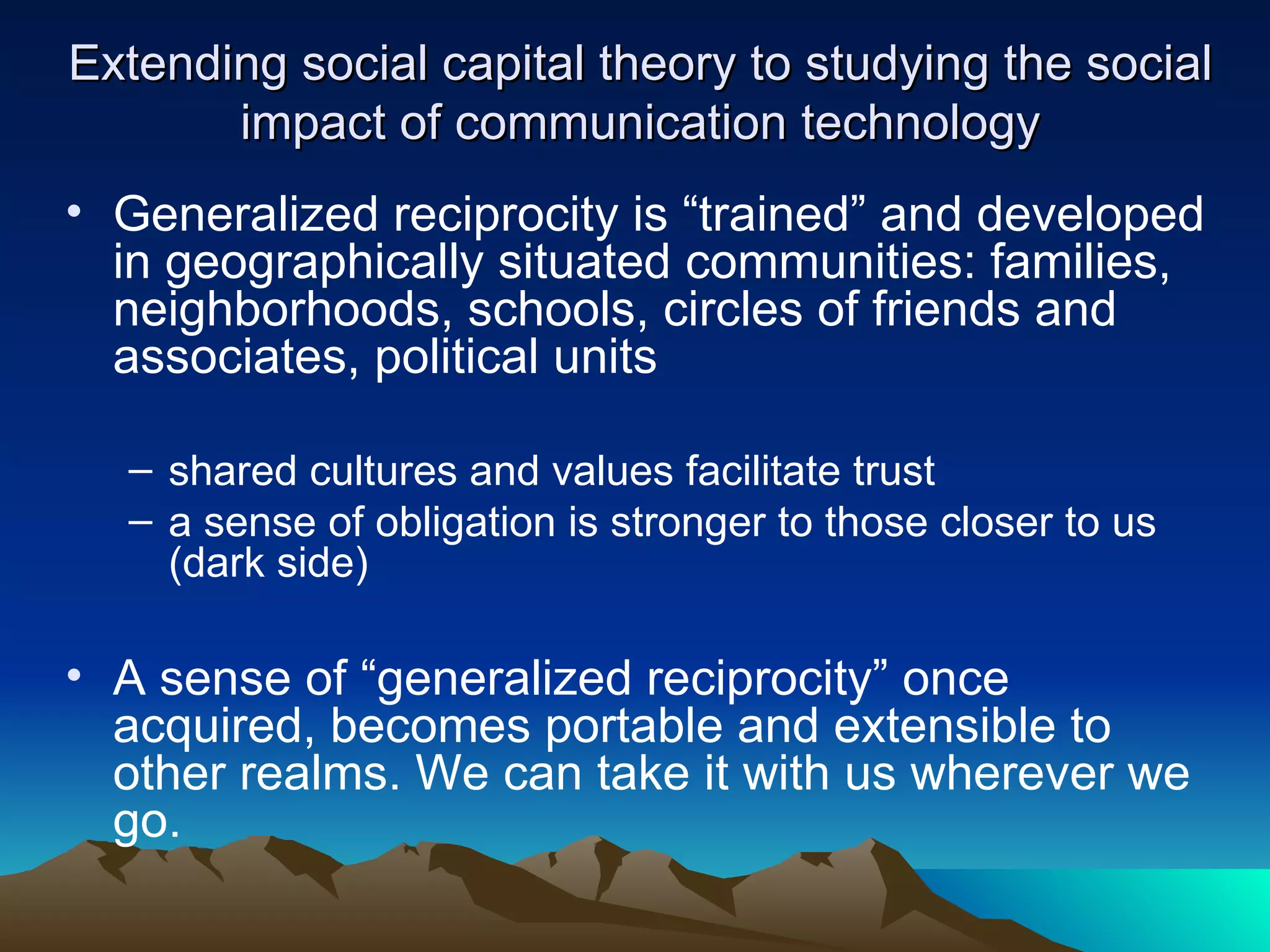 Extending social capital theory to studying the social impact of communication technology Generalized reciprocity is “trained” and developed in geographically situated communities: families, neighborhoods, schools, circles of friends and associates, political units shared cultures and values facilitate trust a sense of obligation is stronger to those closer to us (dark side) A sense of “generalized reciprocity” once acquired, becomes portable and extensible to other realms. We can take it with us wherever we go.  