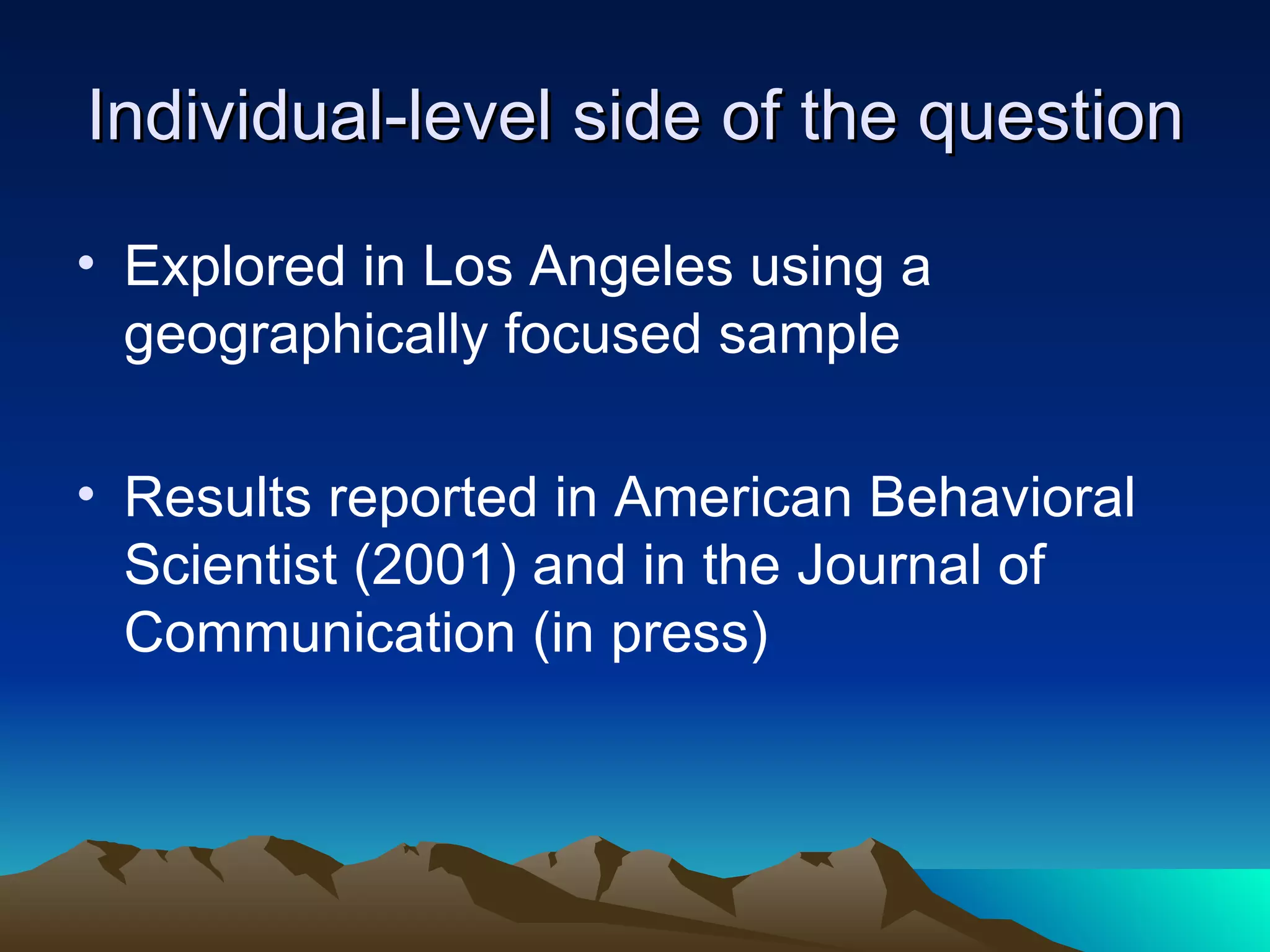 Individual-level side of the question Explored in Los Angeles using a geographically focused sample Results reported in American Behavioral Scientist (2001) and in the Journal of Communication (in press) 