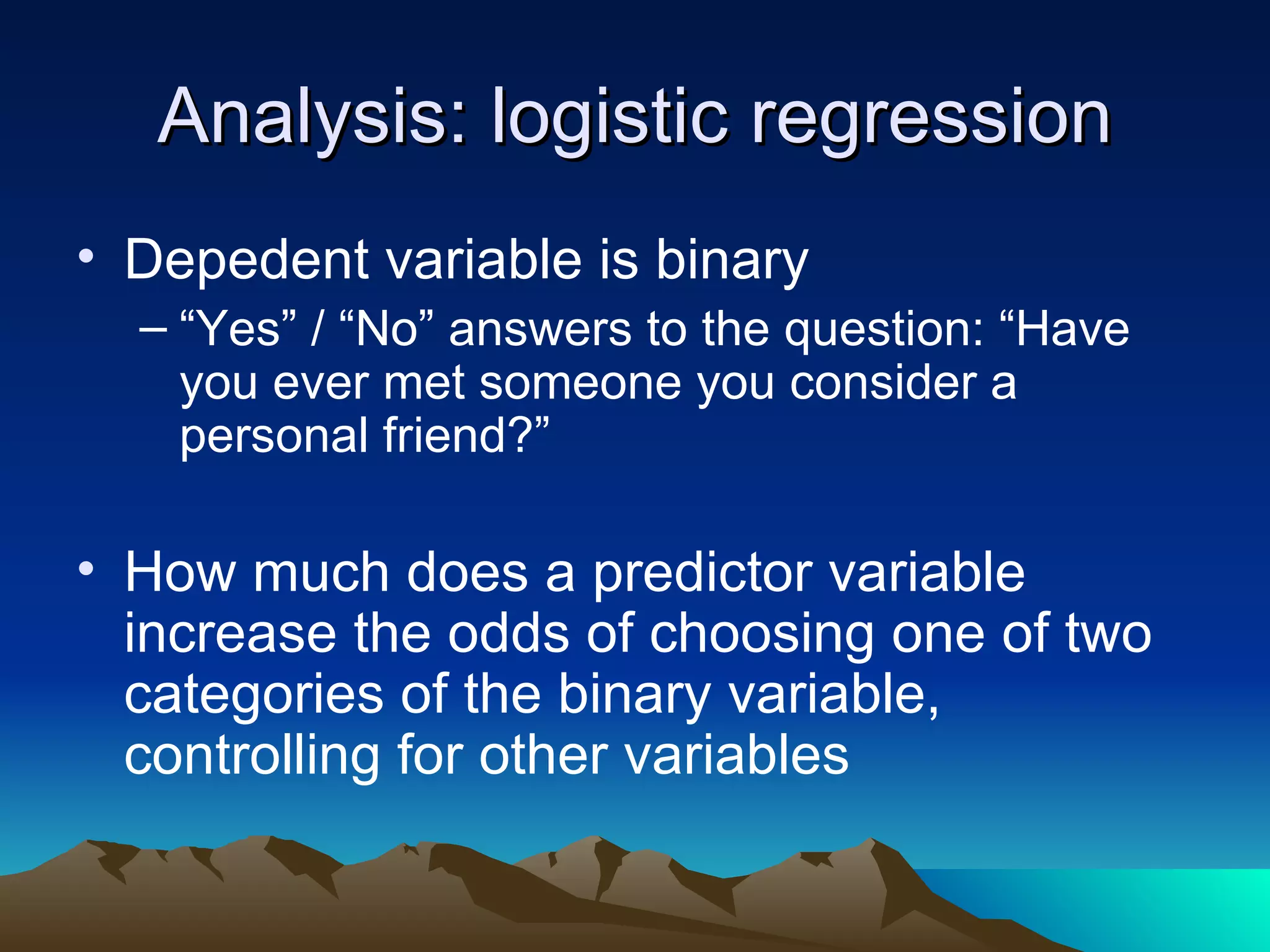 Analysis: logistic regression Depedent variable is binary “ Yes” / “No” answers to the question: “Have you ever met someone you consider a personal friend?” How much does a predictor variable increase the odds of choosing one of two categories of the binary variable, controlling for other variables 