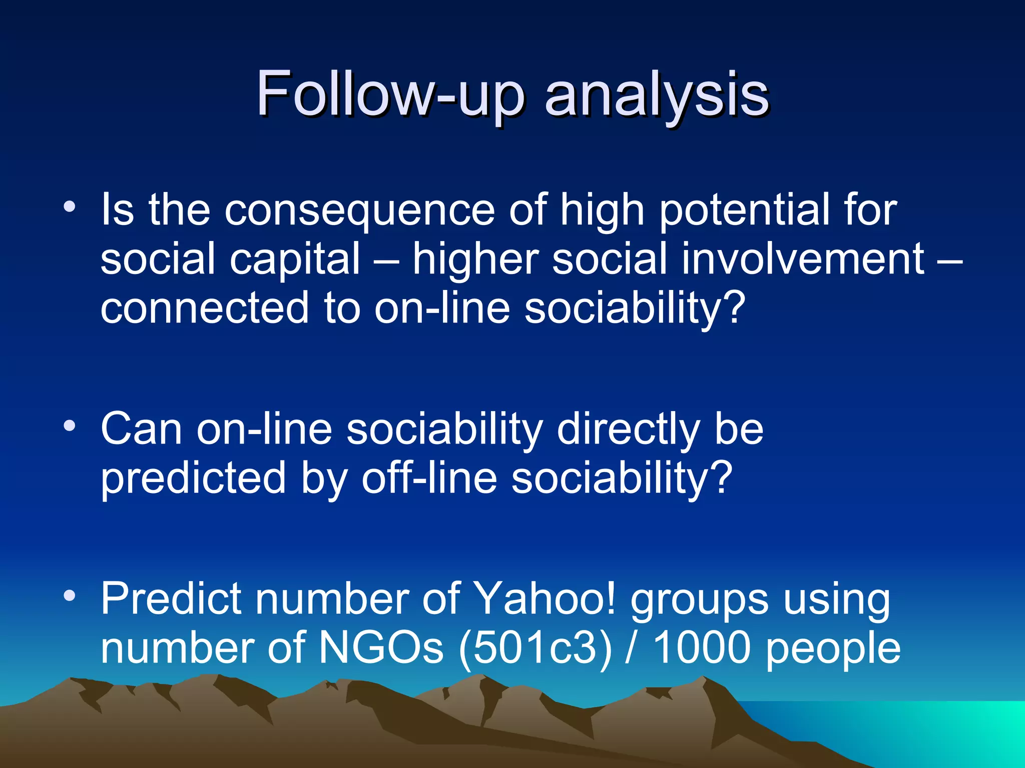 Follow-up analysis Is the consequence of high potential for social capital – higher social involvement – connected to on-line sociability? Can on-line sociability directly be predicted by off-line sociability? Predict number of Yahoo! groups using number of NGOs (501c3) / 1000 people 