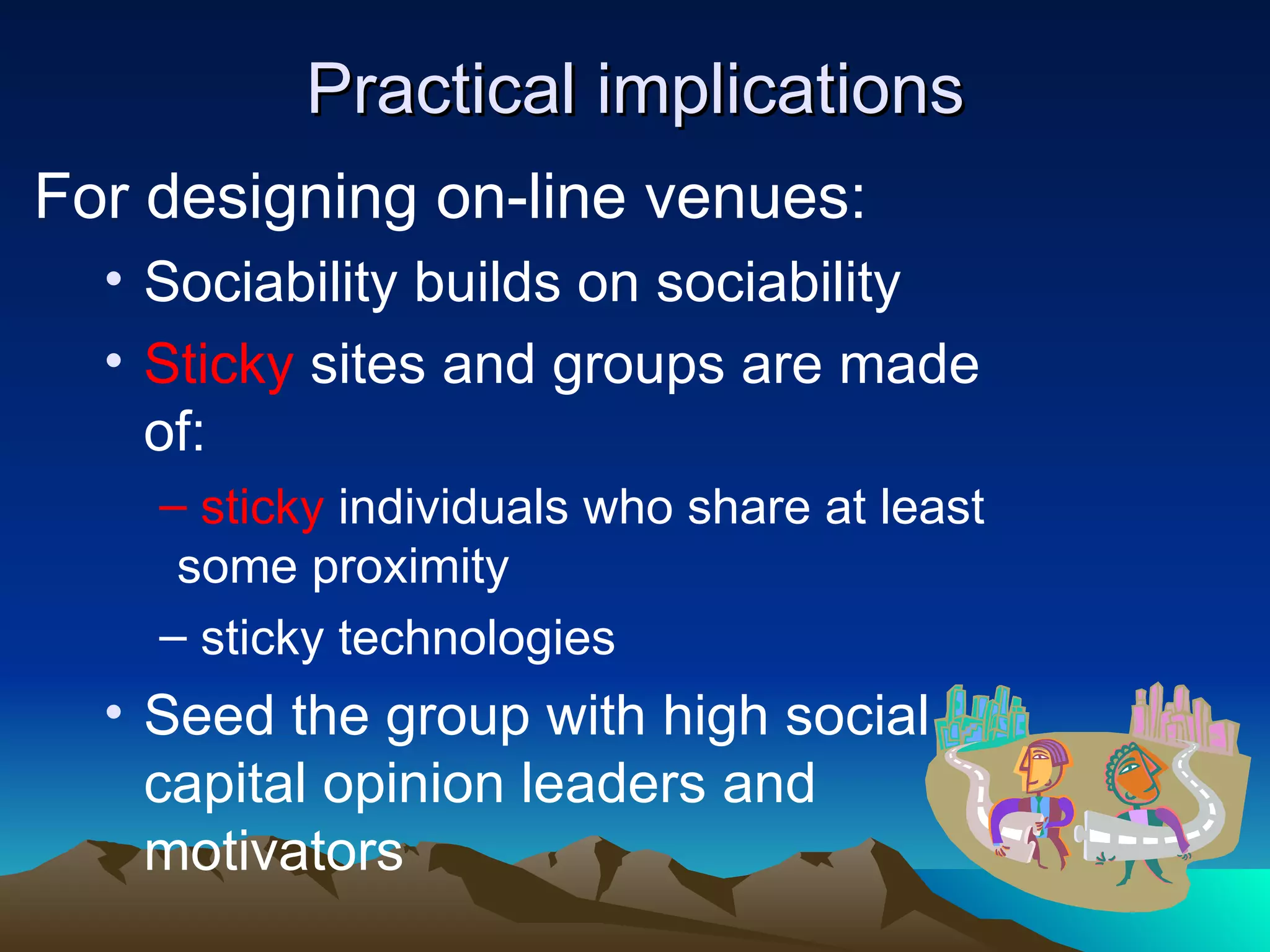 Practical implications For designing on-line venues: Sociability builds on sociability Sticky  sites and groups are made of: sticky  individuals who share at least some proximity sticky technologies  Seed the group with high social capital opinion leaders and motivators 