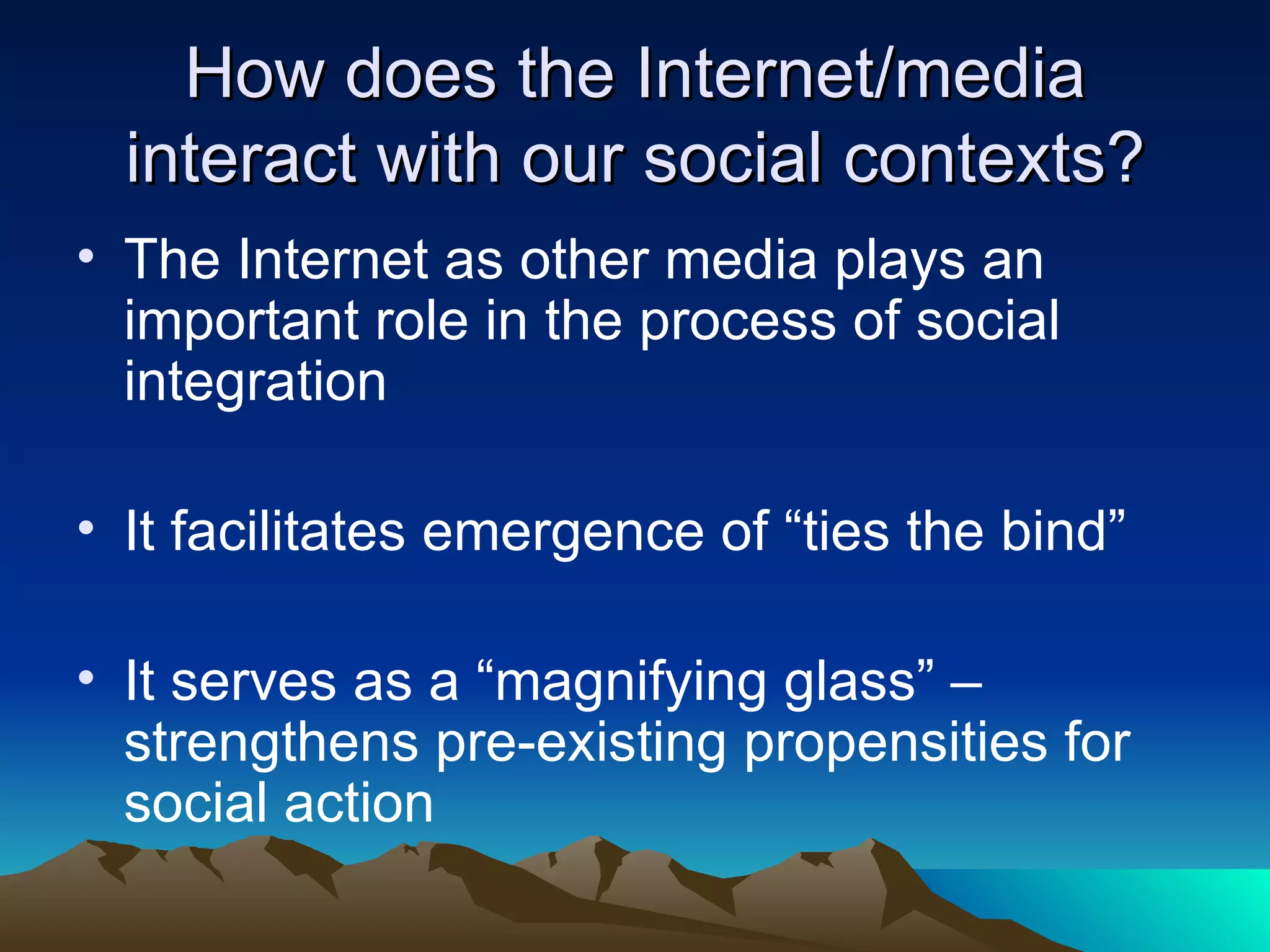 How does the Internet/media interact with our social contexts? The Internet as other media plays an important role in the process of social integration It facilitates emergence of “ties the bind” It serves as a “magnifying glass” – strengthens pre-existing propensities for social action 
